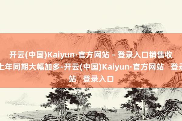 开云(中国)Kaiyun·官方网站 - 登录入口销售收入较上年同期大幅加多-开云(中国)Kaiyun·官方网站   登录入口