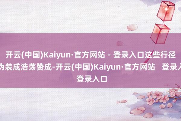 开云(中国)Kaiyun·官方网站 - 登录入口这些行径多伪装成浩荡赞成-开云(中国)Kaiyun·官方网站   登录入口