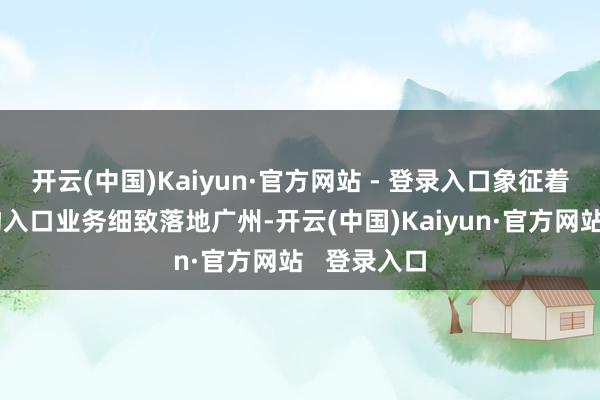 开云(中国)Kaiyun·官方网站 - 登录入口象征着再制造产物入口业务细致落地广州-开云(中国)Kaiyun·官方网站   登录入口