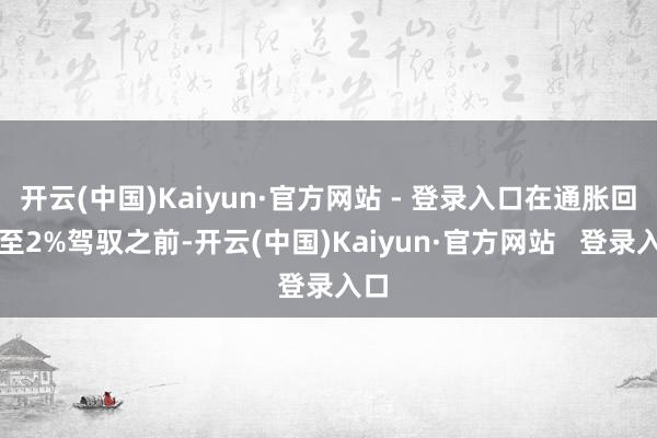 开云(中国)Kaiyun·官方网站 - 登录入口在通胀回落至2%驾驭之前-开云(中国)Kaiyun·官方网站   登录入口